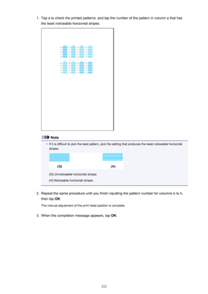 Page 2321.Tap a to check the printed patterns, and tap the number of the pattern in column a that hasthe least noticeable horizontal stripes.
Note
•
If it is difficult to pick the best pattern, pick the setting that produces the least noticeable horizontal
stripes.
(G) Unnoticeable horizontal stripes
(H) Noticeable horizontal stripes
2.
Repeat the same procedure until you finish inputting the pattern number for columns b to h, then tap  OK.
The manual adjustment of the print head position is complete.
3.
When...