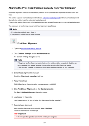 Page 237Aligning the Print Head Position Manually from Your ComputerPrint head alignment corrects the installation positions of the print head and improves deviated colors and
lines.
This printer supports two head alignment methods: 
automatic head alignment  and manual head alignment.
Normally, the printer is set for automatic head alignment. If the printing results of automatic print head alignment are not satisfactory, perform manual head alignment.
The procedure for performing manual print head alignment is...