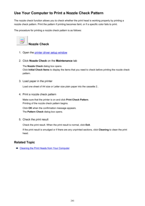 Page 241Use Your Computer to Print a Nozzle Check PatternThe nozzle check function allows you to check whether the print head is working properly by printing a
nozzle check pattern. Print the pattern if printing becomes faint, or if a specific color fails to print.
The procedure for printing a nozzle check pattern is as follows:
 Nozzle Check
1.
Open the printer driver setup window
2.
Click  Nozzle Check  on the Maintenance  tab
The  Nozzle Check  dialog box opens.
Click  Initial Check Items  to display the...