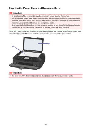 Page 244Cleaning the Platen Glass and Document Cover
Important
•
Be sure to turn off the power and unplug the power cord before cleaning the machine.
•
Do not use tissue paper, paper towels, rough-textured cloth, or similar materials for cleaning so as notto scratch the surface. Paper tissue powder or fine threads may remain inside the machine and cause problems such as print head blockage and poor printing results.
•
Never use volatile liquids such as thinners, benzene, acetone, or any other chemical cleaner to...