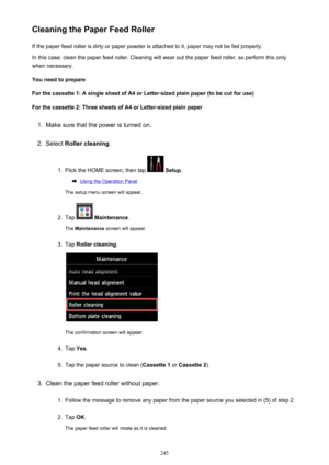Page 245Cleaning the Paper Feed RollerIf the paper feed roller is dirty or paper powder is attached to it, paper may not be fed properly.
In this case, clean the paper feed roller. Cleaning will wear out the paper feed roller, so perform this only
when necessary.
You need to prepare
For the cassette 1: A single sheet of A4 or Letter-sized plain paper (to be cut for use) For the cassette 2: Three sheets of A4 or Letter-sized plain paper1.
Make sure that the power is turned on.
2.
Select  Roller cleaning .
1....