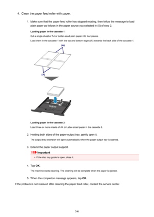 Page 2464.Clean the paper feed roller with paper.1.
Make sure that the paper feed roller has stopped rotating, then follow the message to loadplain paper as follows in the paper source you selected in (5) of step 2.
Loading paper in the cassette 1:
Cut a single sheet of A4 or Letter-sized plain paper into four pieces. Load them in the cassette 1 with the top and bottom edges (A) towards the back side of the cassette 1.
Loading paper in the cassette 2:
Load three or more sheets of A4 or Letter-sized paper in the...