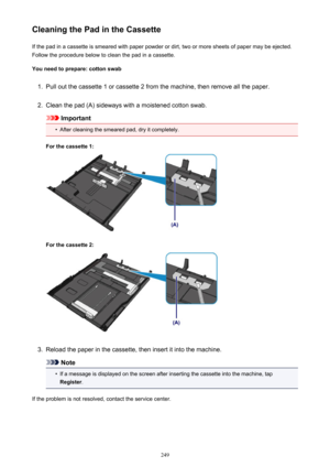 Page 249Cleaning the Pad in the CassetteIf the pad in a cassette is smeared with paper powder or dirt, two or more sheets of paper may be ejected.
Follow the procedure below to clean the pad in a cassette.
You need to prepare: cotton swab1.
Pull out the cassette 1 or cassette 2 from the machine, then remove all the paper.
2.
Clean the pad (A) sideways with a moistened cotton swab.
Important
•
After cleaning the smeared pad, dry it completely.
For the cassette 1:
For the cassette 2:
3.
Reload the paper in the...