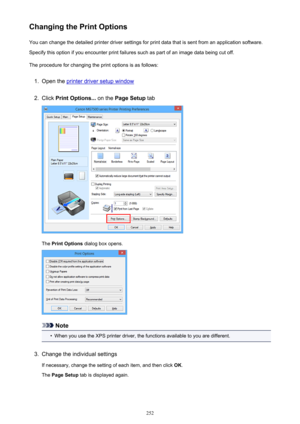 Page 252Changing the Print OptionsYou can change the detailed printer driver settings for print data that is sent from an application software.
Specify this option if you encounter print failures such as part of an image data being cut off.
The procedure for changing the print options is as follows:1.
Open the printer driver setup window
2.
Click  Print Options...  on the Page Setup  tab
The Print Options  dialog box opens.
Note
•
When you use the XPS printer driver, the functions available to you are...