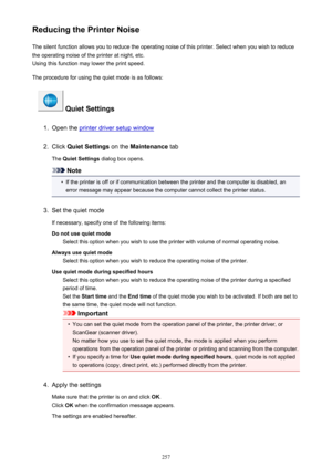 Page 257Reducing the Printer NoiseThe silent function allows you to reduce the operating noise of this printer. Select when you wish to reduce
the operating noise of the printer at night, etc.
Using this function may lower the print speed.
The procedure for using the quiet mode is as follows:
 Quiet Settings
1.
Open the printer driver setup window
2.
Click  Quiet Settings  on the Maintenance  tab
The  Quiet Settings  dialog box opens.
Note
•
If the printer is off or if communication between the printer and the...