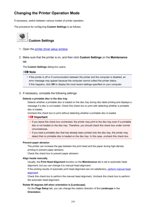 Page 259Changing the Printer Operation ModeIf necessary, switch between various modes of printer operation.
The procedure for configuring  Custom Settings is as follows:
 Custom Settings
1.
Open the printer driver setup window
2.
Make sure that the printer is on, and then click  Custom Settings on the Maintenance
tab
The  Custom Settings  dialog box opens.
Note
•
If the printer is off or if communication between the printer and the computer is disabled, an
error message may appear because the computer cannot...