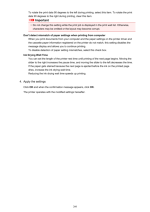 Page 260To rotate the print data 90 degrees to the left during printing, select this item. To rotate the print
data 90 degrees to the right during printing, clear this item.
Important
•
Do not change this setting while the print job is displayed in the print wait list. Otherwise, characters may be omitted or the layout may become corrupt.
Don't detect mismatch of paper settings when printing from computer When you print documents from your computer and the paper settings on the printer driver and
the...