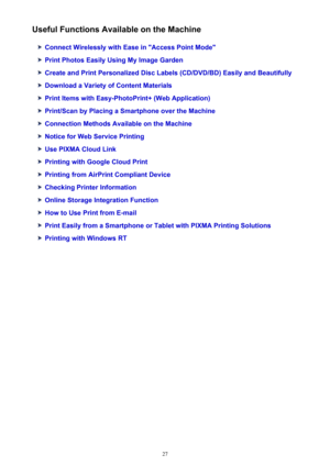 Page 27Useful Functions Available on the Machine
Connect Wirelessly with Ease in "Access Point Mode"
Print Photos Easily Using My Image Garden
Create and Print Personalized Disc Labels (CD/DVD/BD) Easily and Beautifully
Download a Variety of Content Materials
Print Items with Easy-PhotoPrint+ (Web Application)
Print/Scan by Placing a Smartphone over the Machine
Connection Methods Available on the Machine
Notice for Web Service Printing
Use PIXMA Cloud Link
Printing with Google Cloud Print
Printing from...