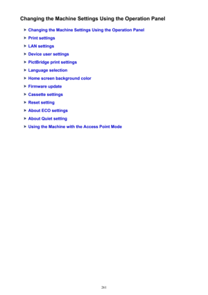 Page 261Changing the Machine Settings Using the Operation Panel
Changing the Machine Settings Using the Operation Panel
Print settings
LAN settings
Device user settings
PictBridge print settings
Language selection
Home screen background color
Firmware update
Cassette settings
Reset setting
About ECO settings
About Quiet setting
Using the Machine with the Access Point Mode
261 