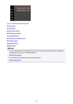 Page 263You can select the setting menus below.
Print settings
LAN settings
Device user settings
PictBridge print settings
Language selection
Home screen background color
Firmware update
Cassette settings
Reset setting
Note
•
You can use the machine considering the environment, such as setting 2-sided printing as default orenabling the machine to turn on/off automatically.
About ECO settings
•
You can reduce the operating noise when printing at night.
About Quiet setting
263 