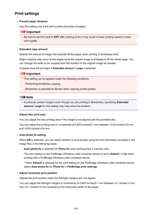 Page 264Print settings•
Prevent paper abrasion
Use this setting only if the print surface becomes smudged.
Important
•
Be sure to set this back to  OFF after printing since it may result in lower printing speed or lower
print quality.
•
Extended copy amount
Selects the amount of image that extends off the paper when printing in borderless (full). Slight cropping may occur at the edges since the copied image is enlarged to fill the whole page. You
can change the width to be cropped from the borders of the...