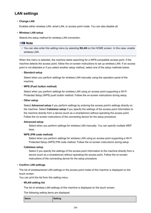 Page 266LAN settings•
Change LAN
Enables either wireless LAN, wired LAN, or access point mode. You can also disable all.
•
Wireless LAN setup
Selects the setup method for wireless LAN connection.
Note
•
You can also enter this setting menu by selecting  WLAN on the HOME screen. In this case, enable
wireless LAN.
When this menu is selected, the machine starts searching for a WPS-compatible access point. If the
machine detects the access point, follow the on-screen instructions to set up wireless LAN. If an...