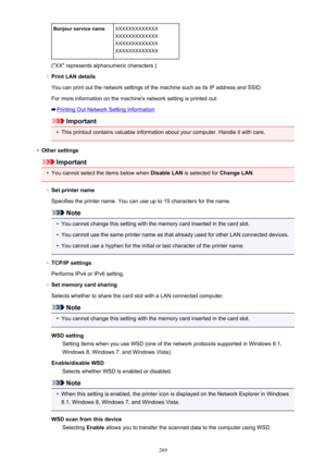 Page 269Bonjour service nameXXXXXXXXXXXXX
XXXXXXXXXXXXX
XXXXXXXXXXXXX
XXXXXXXXXXXXX
("XX" represents alphanumeric characters.)
◦
Print LAN details
You can print out the network settings of the machine such as its IP address and SSID.
For more information on the machine's network setting is printed out:
Printing Out Network Setting Information
Important
•
This printout contains valuable information about your computer. Handle it with care.
•
Other settings
Important
•
You cannot select the items below...
