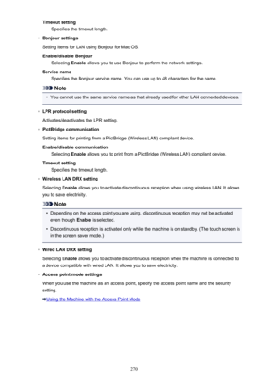 Page 270Timeout settingSpecifies the timeout length.◦
Bonjour settings
Setting items for LAN using Bonjour for Mac OS.
Enable/disable Bonjour Selecting  Enable allows you to use Bonjour to perform the network settings.
Service name Specifies the Bonjour service name. You can use up to 48 characters for the name.
Note
•
You cannot use the same service name as that already used for other LAN connected devices.
◦
LPR protocol setting
Activates/deactivates the LPR setting.
◦
PictBridge communication
Setting items...