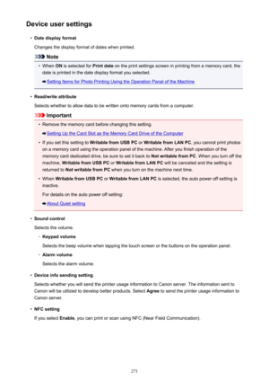 Page 271Device user settings•
Date display format
Changes the display format of dates when printed.
Note
•
When  ON is selected for  Print date on the print settings screen in printing from a memory card, the
date is printed in the date display format you selected.
Setting Items for Photo Printing Using the Operation Panel of the Machine
•
Read/write attribute
Selects whether to allow data to be written onto memory cards from a computer.
Important
•
Remove the memory card before changing this setting.
Setting Up...