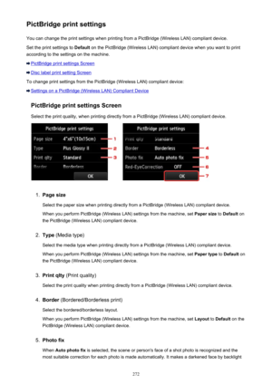 Page 272PictBridge print settingsYou can change the print settings when printing from a PictBridge (Wireless LAN) compliant device.
Set the print settings to  Default on the PictBridge (Wireless LAN) compliant device when you want to print
according to the settings on the machine.
PictBridge print settings Screen
Disc label print setting Screen
To change print settings from the PictBridge (Wireless LAN) compliant device:
Settings on a PictBridge (Wireless LAN) Compliant Device
PictBridge print settings Screen...