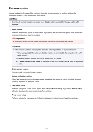 Page 277Firmware updateYou can update the firmware of the machine, check the firmware version, or perform settings of a
notification screen, a DNS server and a proxy server.
Note
•
Only  Check current version  is available when Disable LAN is selected for  Change LAN in LAN
settings .
•
Install update
Performs the firmware update of the machine. If you select  Yes, the firmware update starts. Follow the
on-screen instructions to perform update.
Important
•
When you use this function, make sure that the machine...