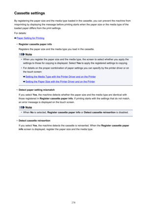 Page 278Cassette settingsBy registering the paper size and the media type loaded in the cassette, you can prevent the machine from
misprinting by displaying the message before printing starts when the paper size or the media type of the
loaded paper differs from the print settings.
For details:
Paper Setting for Printing
•
Register cassette paper info
Registers the paper size and the media type you load in the cassette.
Note
•
When you register the paper size and the media type, the screen to select whether you...