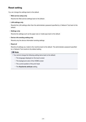 Page 279Reset settingYou can change the settings back to the default.•
Web service setup only
Reverts the Web service settings back to the default.
•
LAN settings only
Reverts the LAN settings other than the administrator password specified by IJ Network Tool back to the default.
•
Settings only
Reverts the settings such as the paper size or media type back to the default.
•
Device info sending setting only
Reverts only the device information sending settings.
•
Reset all
Reverts all settings you made to the...