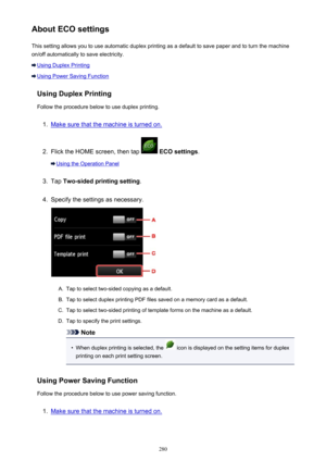 Page 280About ECO settingsThis setting allows you to use automatic duplex printing as a default to save paper and to turn the machine
on/off automatically to save electricity.
Using Duplex Printing
Using Power Saving Function
Using Duplex Printing
Follow the procedure below to use duplex printing.
1.
Make sure that the machine is turned on.
2.
Flick the HOME screen, then tap   ECO settings .
Using the Operation Panel
3.
Tap Two-sided printing setting .
4.
Specify the settings as necessary.
A.
Tap to select...