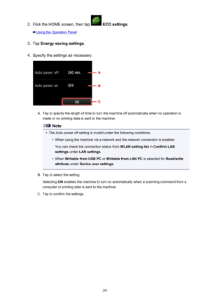 Page 2812.
Flick the HOME screen, then tap  ECO settings .
Using the Operation Panel
3.
Tap Energy saving settings .
4.
Specify the settings as necessary.
A.
Tap to specify the length of time to turn the machine off automatically when no operation is
made or no printing data is sent to the machine.
Note
•
The Auto power off setting is invalid under the following conditions.
•
When using the machine via a network and the network connection is enabled
You can check the connection status from  WLAN setting list in...