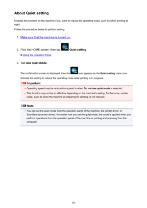 Page 282About Quiet settingEnables this function on the machine if you want to reduce the operating noise, such as when printing at
night.
Follow the procedure below to perform setting.1.
Make sure that the machine is turned on.
2.
Flick the HOME screen, then tap   Quiet setting .
Using the Operation Panel
3.
Tap Use quiet mode .
The confirmation screen is displayed, then the 
 icon appears as the  Quiet setting menu icon.
Activate this setting to reduce the operating noise while printing is in progress....