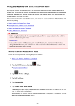 Page 283Using the Machine with the Access Point ModeBy using the machine as an access point in an environment that does not have wireless LAN router or
access point, or by using the machine as an access point temporarily in an environment that has wireless
LAN router or access point, you can connect the machine to an external device such as a computer or a
smartphone and print/scan from them.
This section describes how to enable the access point mode, the access point name of the machine, and the security...