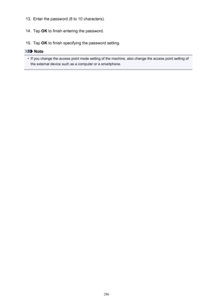 Page 28613.Enter the password (8 to 10 characters).14.
Tap OK to finish entering the password.
15.
Tap  OK to finish specifying the password setting.
Note
•
If you change the access point mode setting of the machine, also change the access point setting of
the external device such as a computer or a smartphone.
286 