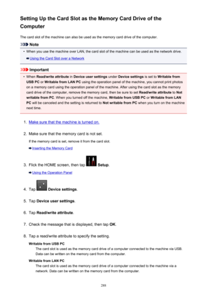 Page 288Setting Up the Card Slot as the Memory Card Drive of the
Computer
The card slot of the machine can also be used as the memory card drive of the computer.
Note
•
When you use the machine over LAN, the card slot of the machine can be used as the network drive.
Using the Card Slot over a Network
Important
•
When  Read/write attribute  in Device user settings  under Device settings  is set to Writable from
USB PC  or Writable from LAN PC  using the operation panel of the machine, you cannot print photos
on a...