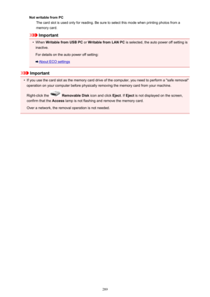 Page 289Not writable from PCThe card slot is used only for reading. Be sure to select this mode when printing photos from a
memory card.
Important
•
When  Writable from USB PC  or Writable from LAN PC  is selected, the auto power off setting is
inactive.
For details on the auto power off setting:
About ECO settings
Important
•
If you use the card slot as the memory card drive of the computer, you need to perform a "safe removal"
operation on your computer before physically removing the memory card from...
