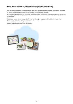 Page 33Print Items with Easy-PhotoPrint+ (Web Application)You can easily create and print personalized items such as calendars and collages, anytime and anywhere,
by simply accessing Easy-PhotoPrint+ on the web from a computer or tablet.
By using Easy-PhotoPrint+, you can create items in the latest environment without going through the trouble
of installation.
Moreover, you can use various photos for your item through integration with social networks such as
Facebook, or with online storage, web albums, etc....