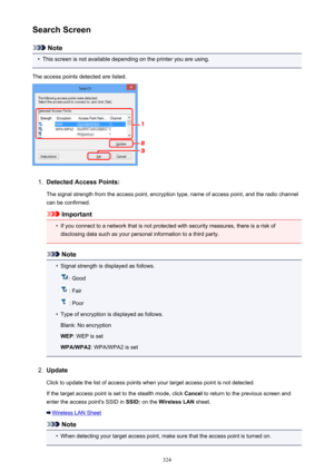 Page 324Search Screen
Note
•
This screen is not available depending on the printer you are using.
The access points detected are listed.
1.
Detected Access Points: The signal strength from the access point, encryption type, name of access point, and the radio channelcan be confirmed.
Important
•
If you connect to a network that is not protected with security measures, there is a risk ofdisclosing data such as your personal information to a third party.
Note
•
Signal strength is displayed as follows.
: Good
:...