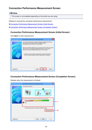 Page 346Connection Performance Measurement Screen
Note
•
This screen is not available depending on the printer you are using.
Displays to execute the connection performance measurement.
Connection Performance Measurement Screen (Initial Screen)
Connection Performance Measurement Screen (Completion Screen)
Connection Performance Measurement Screen (Initial Screen)Click  Next>  to start measurement.
Connection Performance Measurement Screen (Completion Screen)
Displays when the measurement is finished.
346 