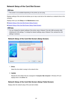 Page 349Network Setup of the Card Slot Screen
Note
•
This screen is not available depending on the printer you are using.
Displays settings of the card slot and allows you to map a card slot on the network as a network drive on the
computer.
Displays when you click  Setup on the  Maintenance  screen.
Network Setup of the Card Slot Screen (Setup Screen)
Network Setup of the Card Slot Screen (Setup Failed Screen)
Note
•
You can change the network settings of the printer using IJ Network Tool with USB connection...