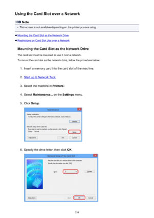 Page 354Using the Card Slot over a Network
Note
•
This screen is not available depending on the printer you are using.
Mounting the Card Slot as the Network Drive
Restrictions on Card Slot Use over a NetworkMounting the Card Slot as the Network DriveThe card slot must be mounted to use it over a network.To mount the card slot as the network drive, follow the procedure below.
1.
Insert a memory card into the card slot of the machine.
2.
Start up IJ Network Tool.
3.
Select the machine in  Printers:.
4.
Select...