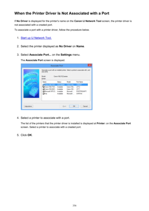 Page 356When the Printer Driver Is Not Associated with a PortIf  No Driver  is displayed for the printer's name on the  Canon IJ Network Tool screen, the printer driver is
not associated with a created port.
To associate a port with a printer driver, follow the procedure below.1.
Start up IJ Network Tool.
2.
Select the printer displayed as  No Driver on Name .
3.
Select  Associate Port...  on the Settings  menu.
The  Associate Port  screen is displayed.
4.
Select a printer to associate with a port.
The list...