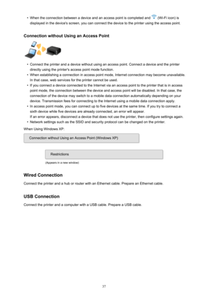 Page 37•When the connection between a device and an access point is completed and  (Wi-Fi icon) is
displayed in the device's screen, you can connect the device to the printer using the access point.
Connection without Using an Access Point•
Connect the printer and a device without using an access point. Connect a device and the printer
directly using the printer's access point mode function.
•
When establishing a connection in access point mode, Internet connection may become unavailable. In that case,...