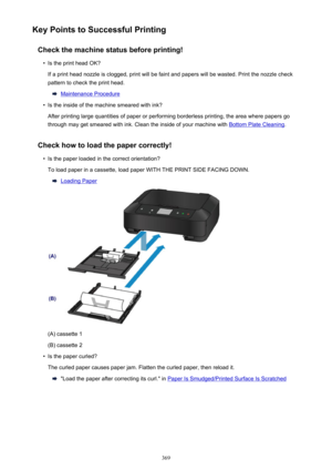 Page 369Key Points to Successful PrintingCheck the machine status before printing!•
Is the print head OK?
If a print head nozzle is clogged, print will be faint and papers will be wasted. Print the nozzle check
pattern to check the print head.
Maintenance Procedure
•
Is the inside of the machine smeared with ink?
After printing large quantities of paper or performing borderless printing, the area where papers go through may get smeared with ink. Clean the inside of your machine with 
Bottom Plate Cleaning ....