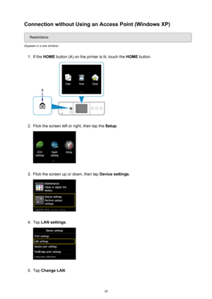 Page 38Connection without Using an Access Point (Windows XP)
Restrictions
(Appears in a new window)
1.
If the  HOME  button (A) on the printer is lit, touch the  HOME button.
2.
Flick the screen left or right, then tap the  Setup.
3.
Flick the screen up or down, then tap  Device settings.
4.
Tap LAN settings .
5.
Tap Change LAN .
38 