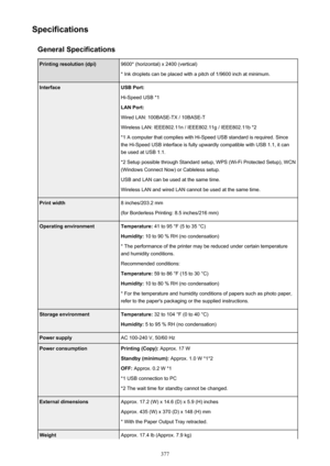 Page 377SpecificationsGeneral SpecificationsPrinting resolution (dpi)9600* (horizontal) x 2400 (vertical)
* Ink droplets can be placed with a pitch of 1/9600 inch at minimum.InterfaceUSB Port:
Hi-Speed USB *1
LAN Port:
Wired LAN: 100BASE-TX / 10BASE-T
Wireless LAN: IEEE802.11n / IEEE802.11g / IEEE802.11b *2 *1 A computer that complies with Hi-Speed USB standard is required. Sincethe Hi-Speed USB interface is fully upwardly compatible with USB 1.1, it can
be used at USB 1.1.
*2 Setup possible through Standard...