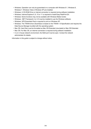 Page 380•Windows: Operation can only be guaranteed on a computer with Windows 8.1, Windows 8,
Windows 7, Windows Vista or Windows XP pre-installed.•
Windows: A CD-ROM Drive or internet connection is required during software installation.
•
Windows: Internet Explorer 8, 9, 10 or 11 is required to install Easy-WebPrint EX.
•
Windows: Some functions may not be available with Windows Media Center.
•
Windows: .NET Framework 4 or 4.5 must be installed to use the Windows software.
•
Windows: XPS Essentials Pack is...