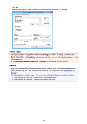 Page 387Click OK.
When you execute print, the document is printed with settings that match your purpose.
Important
•
When you select the  Always Print with Current Settings  check box, all settings specified on the
Quick Setup , Main , and  Page Setup  tabs are saved, and you can print with the same settings from the
next time as well.
•
In the  Commonly Used Settings  window, click Save... to register the specified settings .
Note
•
If the paper settings on the printer driver differ from the cassette paper...