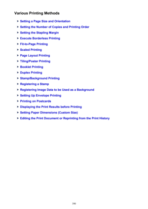 Page 390Various Printing Methods
Setting a Page Size and Orientation
Setting the Number of Copies and Printing Order
Setting the Stapling Margin
Execute Borderless Printing
Fit-to-Page Printing
Scaled Printing
Page Layout Printing
Tiling/Poster Printing
Booklet Printing
Duplex Printing
Stamp/Background Printing
Registering a Stamp
Registering Image Data to be Used as a Background
Setting Up Envelope Printing
Printing on Postcards
Displaying the Print Results before Printing
Setting Paper Dimensions (Custom...