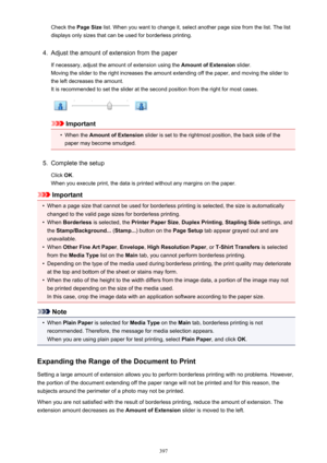 Page 397Check the Page Size list. When you want to change it, select another page size from the list. The list
displays only sizes that can be used for borderless printing.4.
Adjust the amount of extension from the paper
If necessary, adjust the amount of extension using the  Amount of Extension slider.
Moving the slider to the right increases the amount extending off the paper, and moving the slider to
the left decreases the amount. It is recommended to set the slider at the second position from the right for...