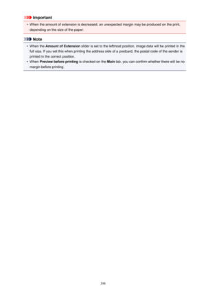 Page 398Important•
When the amount of extension is decreased, an unexpected margin may be produced on the print,depending on the size of the paper.
Note
•
When the  Amount of Extension  slider is set to the leftmost position, image data will be printed in the
full size. If you set this when printing the address side of a postcard, the postal code of the sender is
printed in the correct position.
•
When  Preview before printing  is checked on the Main tab, you can confirm whether there will be no
margin before...