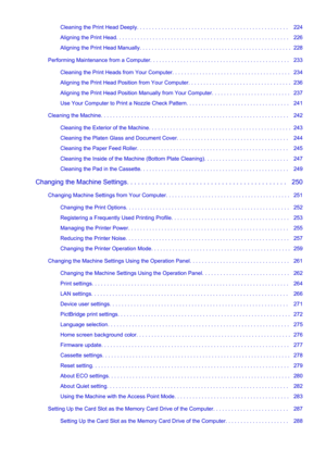 Page 5Cleaning the Print Head Deeply. . . . . . . . . . . . . . . . . . . . . . . . . . . . . . . . . . . . . . . . . . . . . . . . . .   224
Aligning the Print Head. . . . . . . . . . . . . . . . . . . . . . . . . . . . . . . . . . . . . . . . . . . . . . . . . . . . . . . . .   226
Aligning the Print Head Manually. . . . . . . . . . . . . . . . . . . . . . . . . . . . . . . . . . . . . . . . . . . . . . . . . .  228
Performing Maintenance from a Computer. . . . . . . . . . . . . . . . . . . . . . . . . . . ....