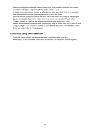 Page 42•When connecting a device and the printer in access point mode, Internet connection may become
unavailable. In that case, web services for the printer cannot be used.•
In access point mode, you can connect up to five devices at the same time. If you try to connect a sixth device while five devices are already connected, an error will appear.
If an error appears, disconnect a device that does not use the printer, then configure settings again.
•
Devices connected to the printer in access point mode cannot...