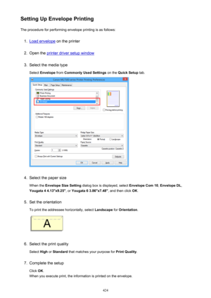 Page 424Setting Up Envelope PrintingThe procedure for performing envelope printing is as follows:1.
Load envelope  on the printer
2.
Open the printer driver setup window
3.
Select the media type
Select  Envelope  from Commonly Used Settings  on the Quick Setup  tab.
4.
Select the paper size
When the  Envelope Size Setting  dialog box is displayed, select  Envelope Com 10, Envelope DL ,
Yougata 4 4.13"x9.25" , or Yougata 6 3.86"x7.48" , and then click OK.
5.
Set the orientation
To print the...