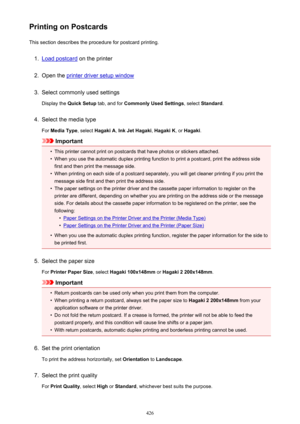 Page 426Printing on PostcardsThis section describes the procedure for postcard printing.1.
Load postcard  on the printer
2.
Open the printer driver setup window
3.
Select commonly used settings
Display the  Quick Setup  tab, and for Commonly Used Settings , select Standard .
4.
Select the media type
For  Media Type , select Hagaki A , Ink Jet Hagaki , Hagaki K , or Hagaki .
Important
•
This printer cannot print on postcards that have photos or stickers attached.
•
When you use the automatic duplex printing...