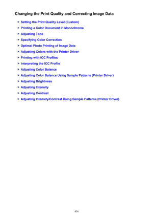 Page 434Changing the Print Quality and Correcting Image Data
Setting the Print Quality Level (Custom)
Printing a Color Document in Monochrome
Adjusting Tone
Specifying Color Correction
Optimal Photo Printing of Image Data
Adjusting Colors with the Printer Driver
Printing with ICC Profiles
Interpreting the ICC Profile
Adjusting Color Balance
Adjusting Color Balance Using Sample Patterns (Printer Driver)
Adjusting Brightness
Adjusting Intensity
Adjusting Contrast
Adjusting Intensity/Contrast Using Sample Patterns...